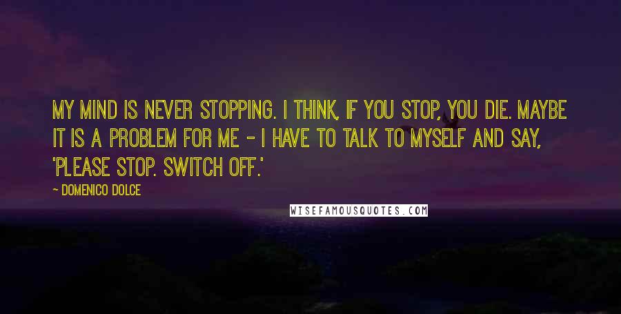 Domenico Dolce Quotes: My mind is never stopping. I think, if you stop, you die. Maybe it is a problem for me - I have to talk to myself and say, 'Please stop. Switch off.'