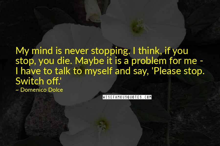 Domenico Dolce Quotes: My mind is never stopping. I think, if you stop, you die. Maybe it is a problem for me - I have to talk to myself and say, 'Please stop. Switch off.'