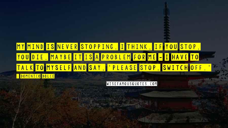 Domenico Dolce Quotes: My mind is never stopping. I think, if you stop, you die. Maybe it is a problem for me - I have to talk to myself and say, 'Please stop. Switch off.'