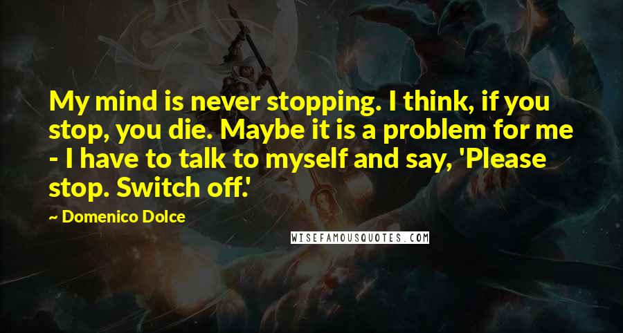 Domenico Dolce Quotes: My mind is never stopping. I think, if you stop, you die. Maybe it is a problem for me - I have to talk to myself and say, 'Please stop. Switch off.'