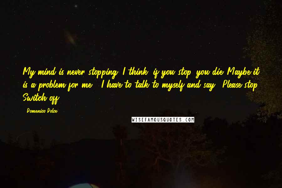 Domenico Dolce Quotes: My mind is never stopping. I think, if you stop, you die. Maybe it is a problem for me - I have to talk to myself and say, 'Please stop. Switch off.'