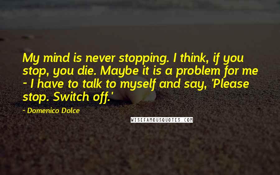 Domenico Dolce Quotes: My mind is never stopping. I think, if you stop, you die. Maybe it is a problem for me - I have to talk to myself and say, 'Please stop. Switch off.'