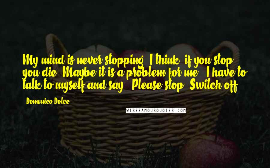 Domenico Dolce Quotes: My mind is never stopping. I think, if you stop, you die. Maybe it is a problem for me - I have to talk to myself and say, 'Please stop. Switch off.'