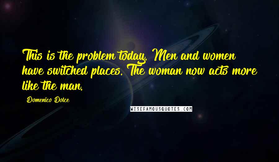 Domenico Dolce Quotes: This is the problem today. Men and women have switched places. The woman now acts more like the man.