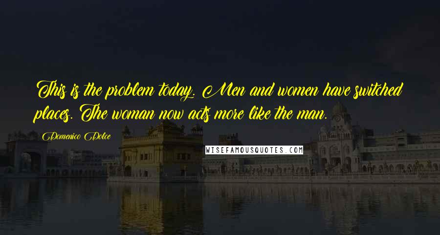 Domenico Dolce Quotes: This is the problem today. Men and women have switched places. The woman now acts more like the man.