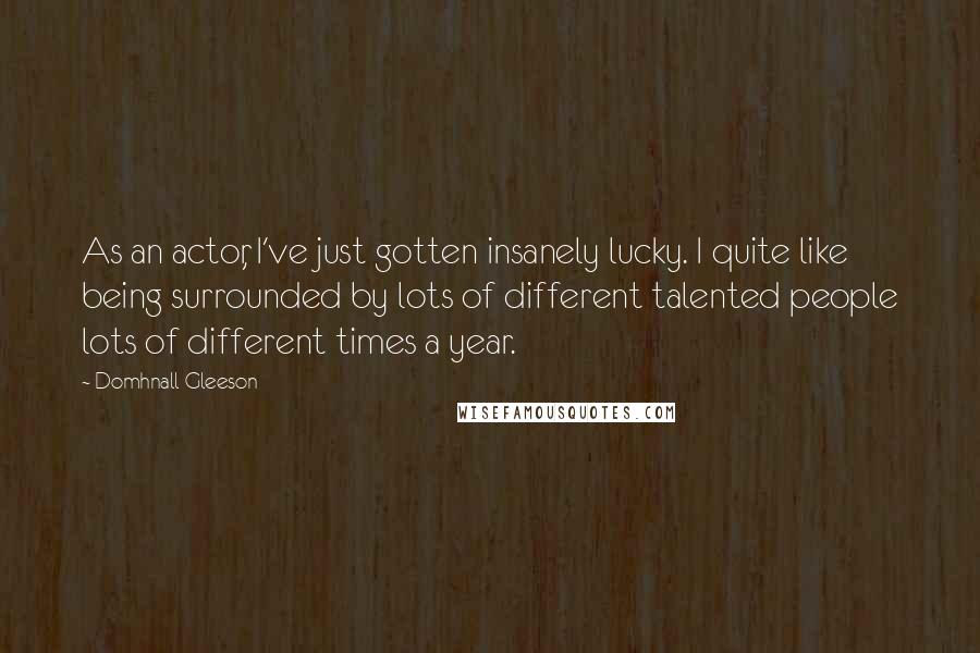 Domhnall Gleeson Quotes: As an actor, I've just gotten insanely lucky. I quite like being surrounded by lots of different talented people lots of different times a year.