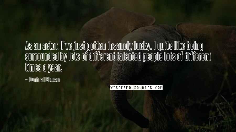 Domhnall Gleeson Quotes: As an actor, I've just gotten insanely lucky. I quite like being surrounded by lots of different talented people lots of different times a year.