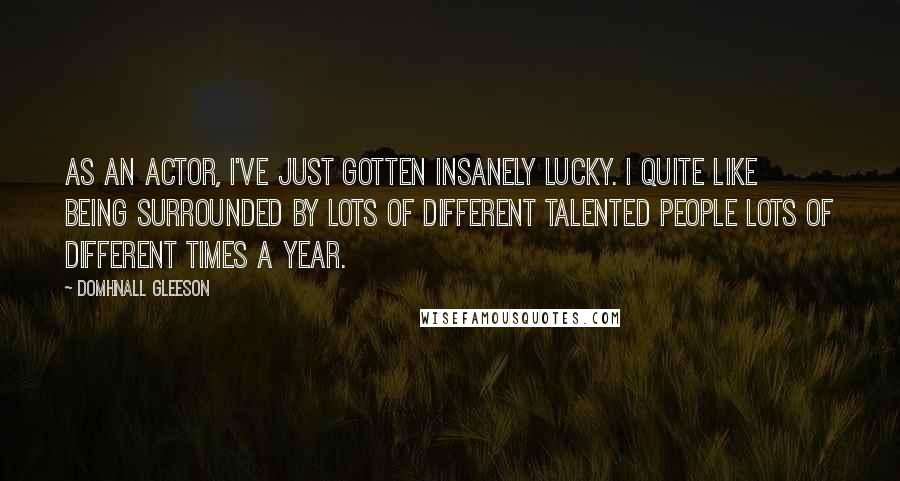 Domhnall Gleeson Quotes: As an actor, I've just gotten insanely lucky. I quite like being surrounded by lots of different talented people lots of different times a year.