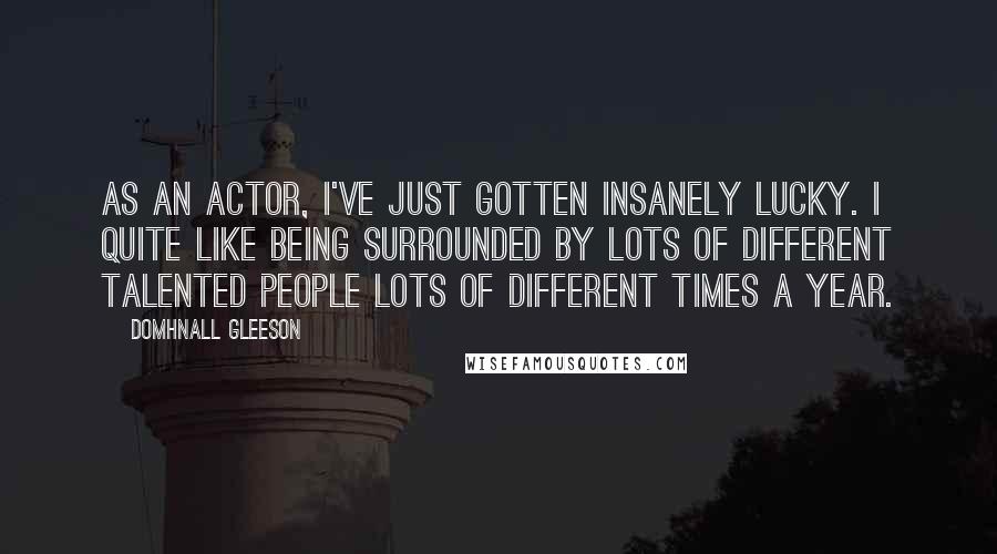 Domhnall Gleeson Quotes: As an actor, I've just gotten insanely lucky. I quite like being surrounded by lots of different talented people lots of different times a year.