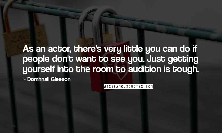 Domhnall Gleeson Quotes: As an actor, there's very little you can do if people don't want to see you. Just getting yourself into the room to audition is tough.
