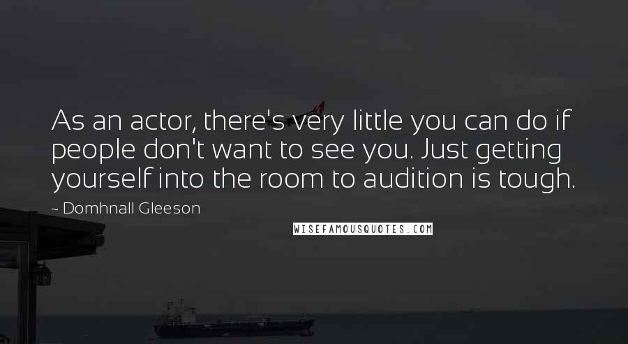 Domhnall Gleeson Quotes: As an actor, there's very little you can do if people don't want to see you. Just getting yourself into the room to audition is tough.