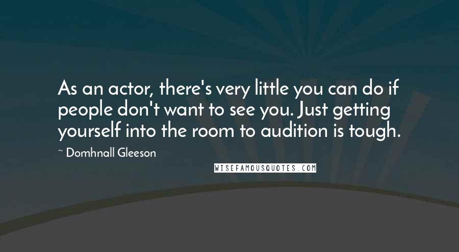 Domhnall Gleeson Quotes: As an actor, there's very little you can do if people don't want to see you. Just getting yourself into the room to audition is tough.