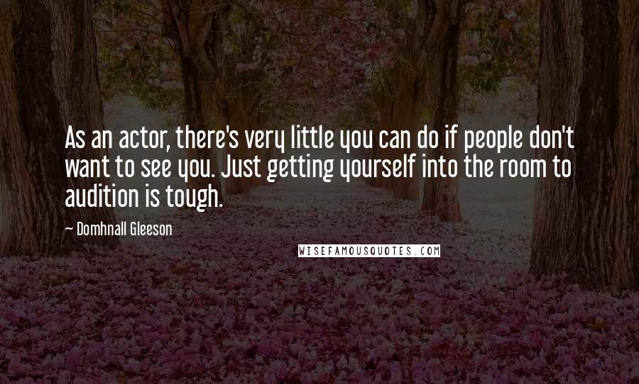 Domhnall Gleeson Quotes: As an actor, there's very little you can do if people don't want to see you. Just getting yourself into the room to audition is tough.
