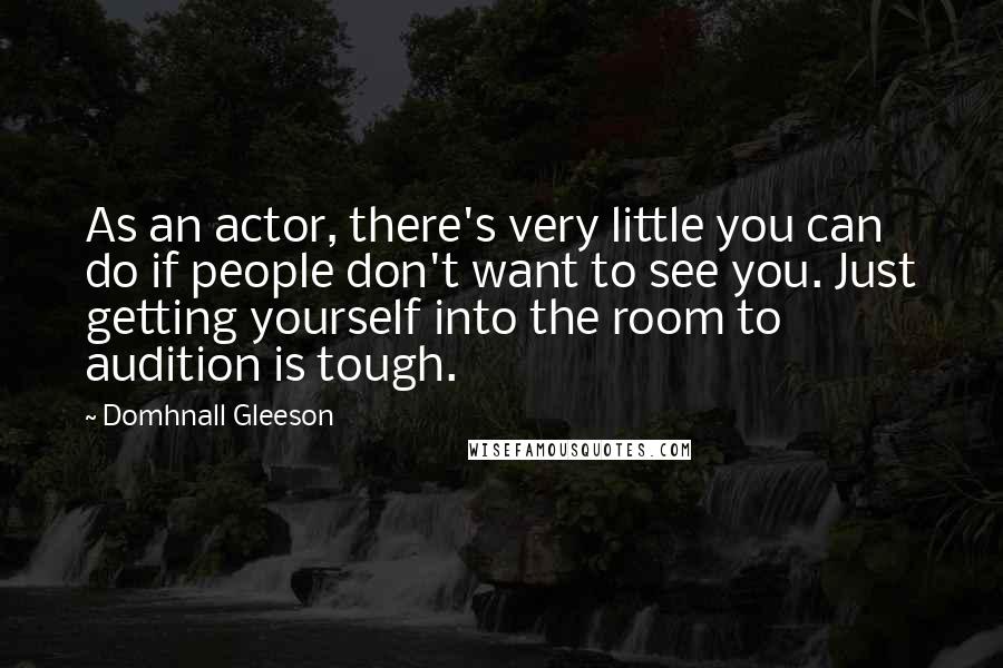 Domhnall Gleeson Quotes: As an actor, there's very little you can do if people don't want to see you. Just getting yourself into the room to audition is tough.