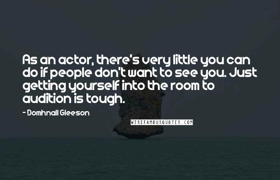 Domhnall Gleeson Quotes: As an actor, there's very little you can do if people don't want to see you. Just getting yourself into the room to audition is tough.