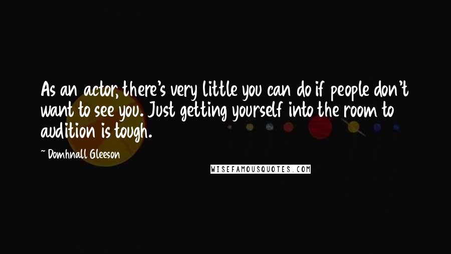 Domhnall Gleeson Quotes: As an actor, there's very little you can do if people don't want to see you. Just getting yourself into the room to audition is tough.