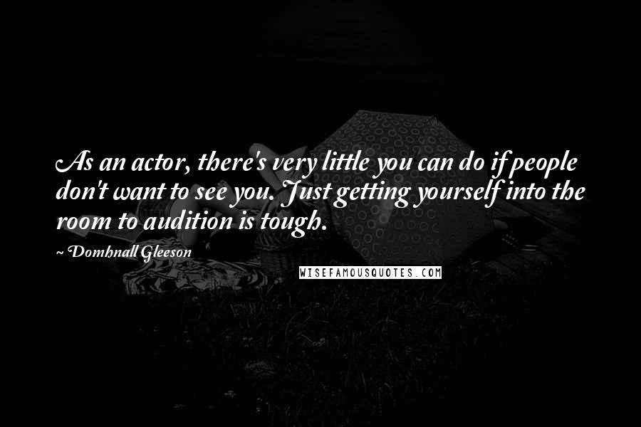 Domhnall Gleeson Quotes: As an actor, there's very little you can do if people don't want to see you. Just getting yourself into the room to audition is tough.