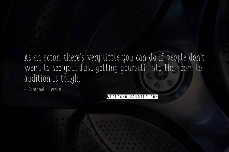Domhnall Gleeson Quotes: As an actor, there's very little you can do if people don't want to see you. Just getting yourself into the room to audition is tough.