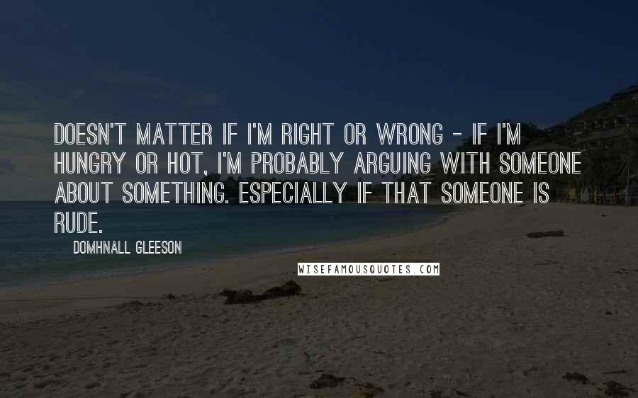 Domhnall Gleeson Quotes: Doesn't matter if I'm right or wrong - if I'm hungry or hot, I'm probably arguing with someone about something. Especially if that someone is rude.