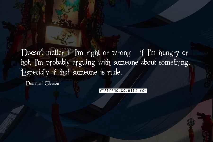 Domhnall Gleeson Quotes: Doesn't matter if I'm right or wrong - if I'm hungry or hot, I'm probably arguing with someone about something. Especially if that someone is rude.