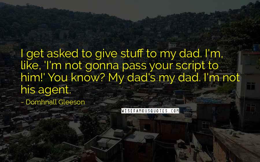 Domhnall Gleeson Quotes: I get asked to give stuff to my dad. I'm, like, 'I'm not gonna pass your script to him!' You know? My dad's my dad. I'm not his agent.