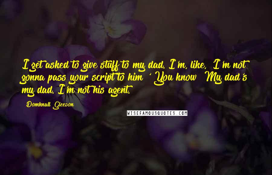 Domhnall Gleeson Quotes: I get asked to give stuff to my dad. I'm, like, 'I'm not gonna pass your script to him!' You know? My dad's my dad. I'm not his agent.