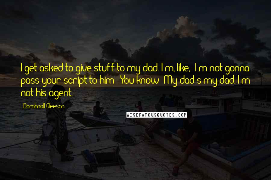 Domhnall Gleeson Quotes: I get asked to give stuff to my dad. I'm, like, 'I'm not gonna pass your script to him!' You know? My dad's my dad. I'm not his agent.