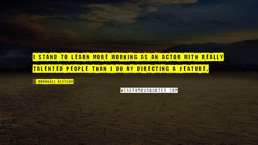 Domhnall Gleeson Quotes: I stand to learn more working as an actor with really talented people than I do by directing a feature.