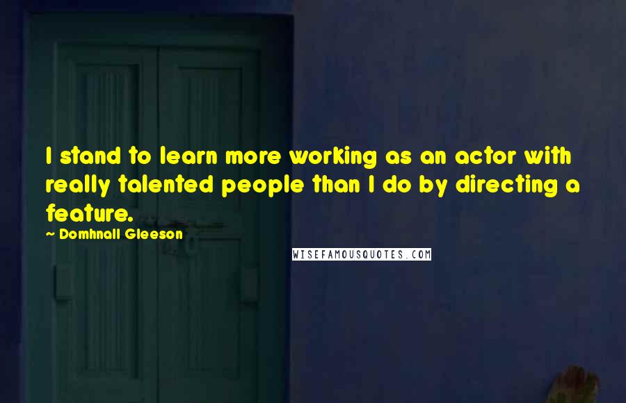 Domhnall Gleeson Quotes: I stand to learn more working as an actor with really talented people than I do by directing a feature.