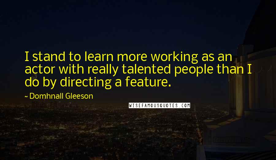 Domhnall Gleeson Quotes: I stand to learn more working as an actor with really talented people than I do by directing a feature.