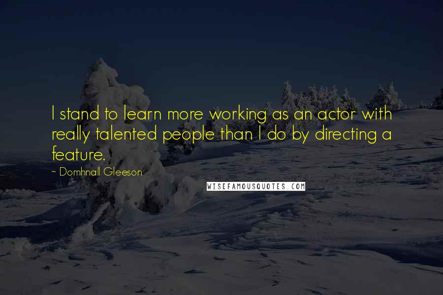 Domhnall Gleeson Quotes: I stand to learn more working as an actor with really talented people than I do by directing a feature.