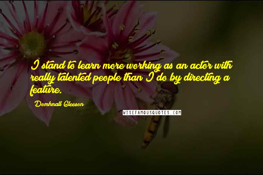 Domhnall Gleeson Quotes: I stand to learn more working as an actor with really talented people than I do by directing a feature.