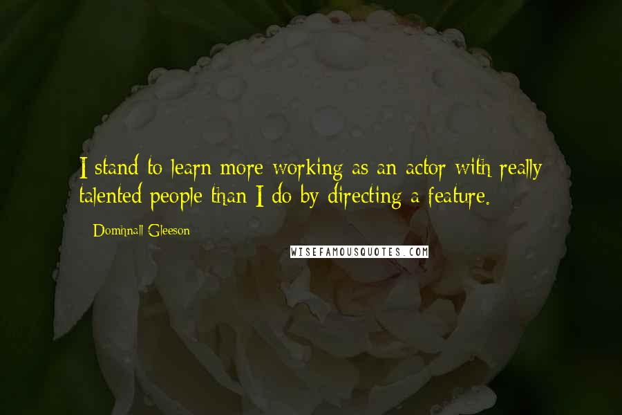 Domhnall Gleeson Quotes: I stand to learn more working as an actor with really talented people than I do by directing a feature.