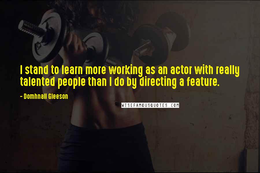 Domhnall Gleeson Quotes: I stand to learn more working as an actor with really talented people than I do by directing a feature.