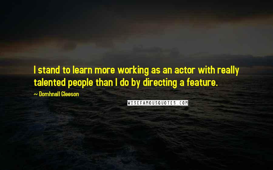 Domhnall Gleeson Quotes: I stand to learn more working as an actor with really talented people than I do by directing a feature.