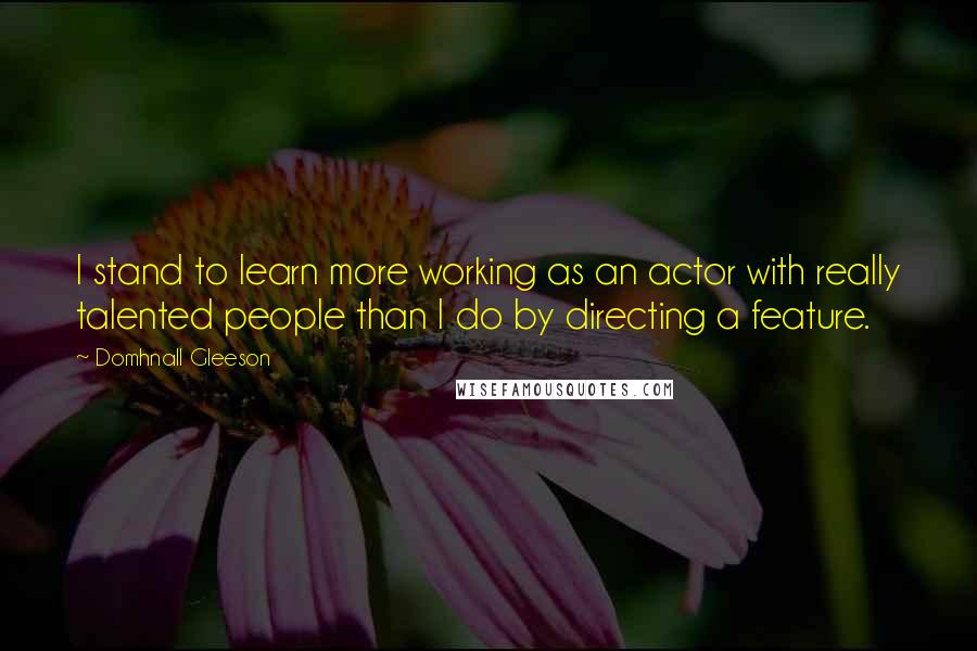 Domhnall Gleeson Quotes: I stand to learn more working as an actor with really talented people than I do by directing a feature.