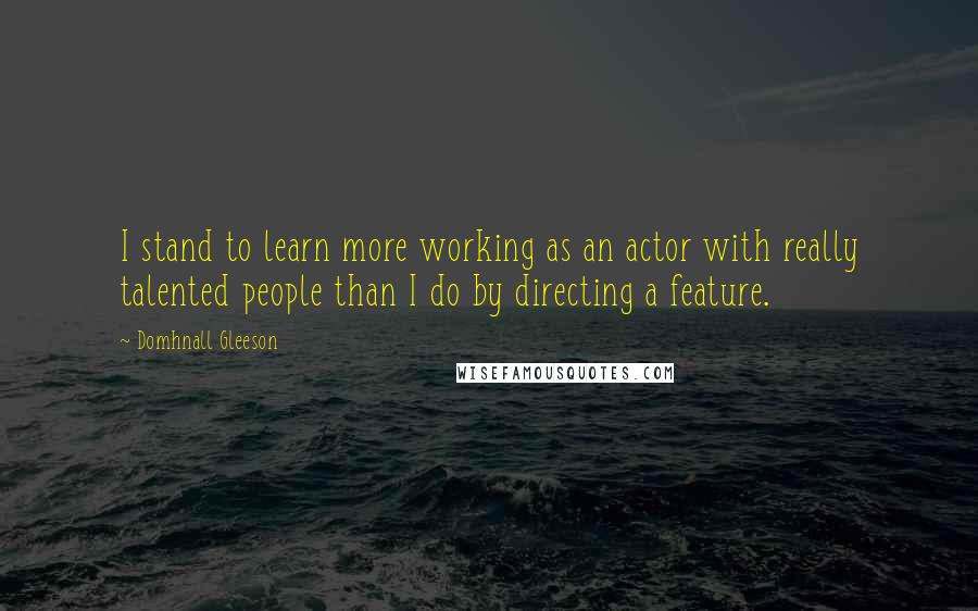 Domhnall Gleeson Quotes: I stand to learn more working as an actor with really talented people than I do by directing a feature.