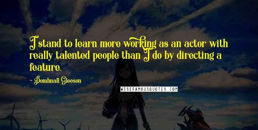 Domhnall Gleeson Quotes: I stand to learn more working as an actor with really talented people than I do by directing a feature.