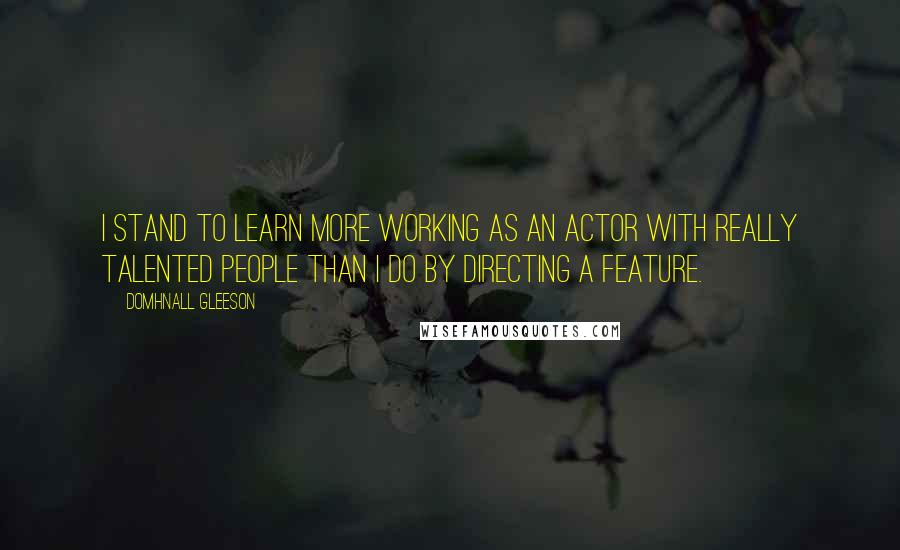 Domhnall Gleeson Quotes: I stand to learn more working as an actor with really talented people than I do by directing a feature.