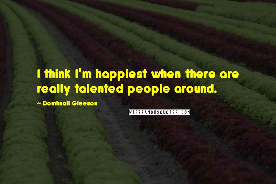 Domhnall Gleeson Quotes: I think I'm happiest when there are really talented people around.