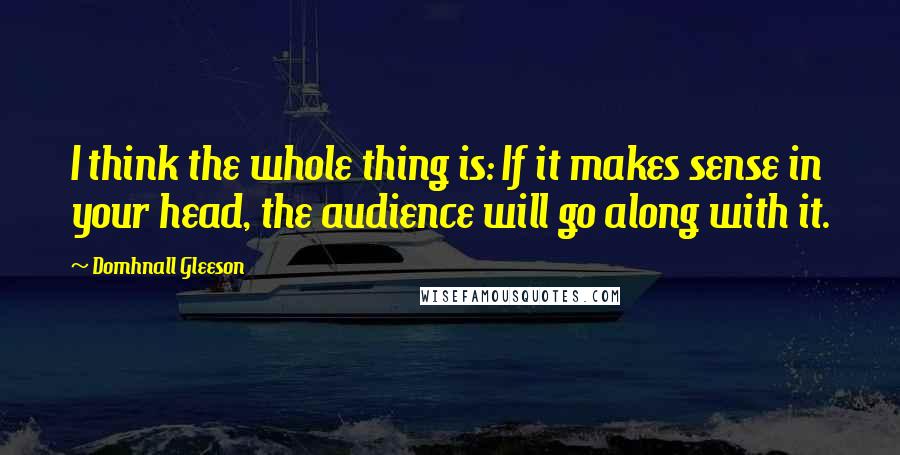 Domhnall Gleeson Quotes: I think the whole thing is: If it makes sense in your head, the audience will go along with it.