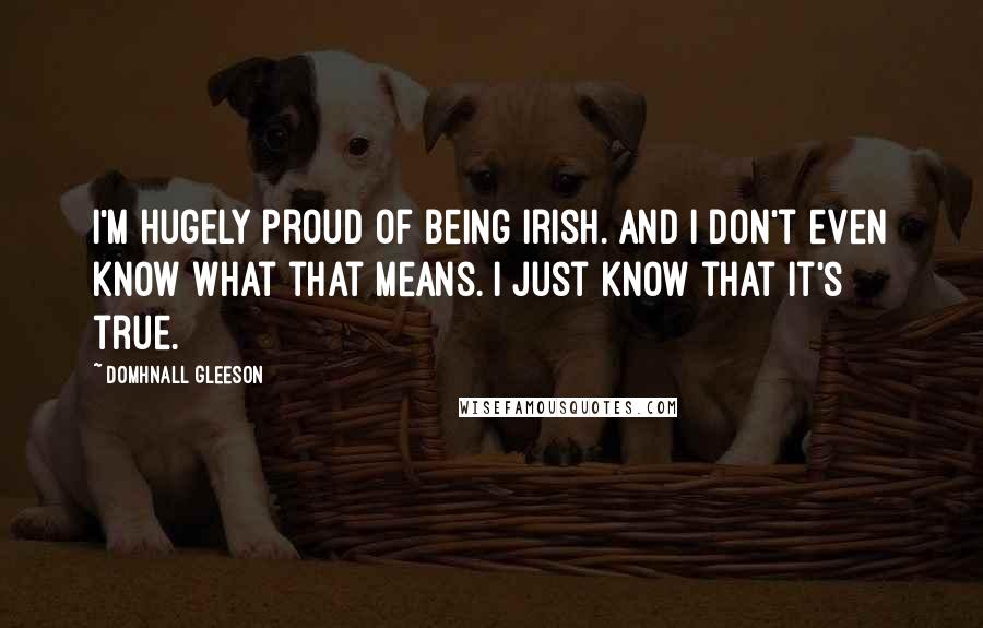Domhnall Gleeson Quotes: I'm hugely proud of being Irish. And I don't even know what that means. I just know that it's true.