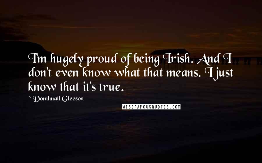 Domhnall Gleeson Quotes: I'm hugely proud of being Irish. And I don't even know what that means. I just know that it's true.