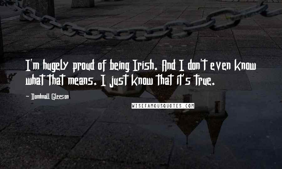 Domhnall Gleeson Quotes: I'm hugely proud of being Irish. And I don't even know what that means. I just know that it's true.