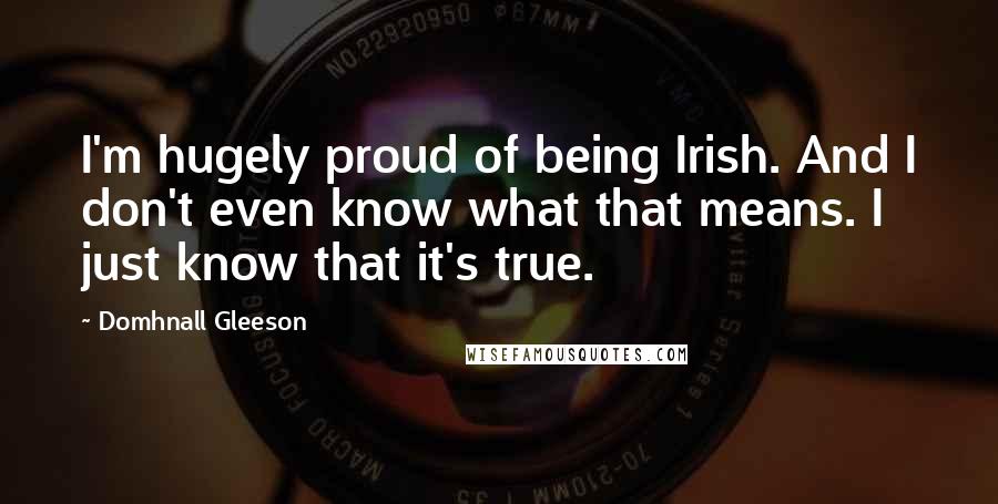 Domhnall Gleeson Quotes: I'm hugely proud of being Irish. And I don't even know what that means. I just know that it's true.