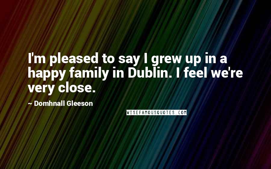 Domhnall Gleeson Quotes: I'm pleased to say I grew up in a happy family in Dublin. I feel we're very close.