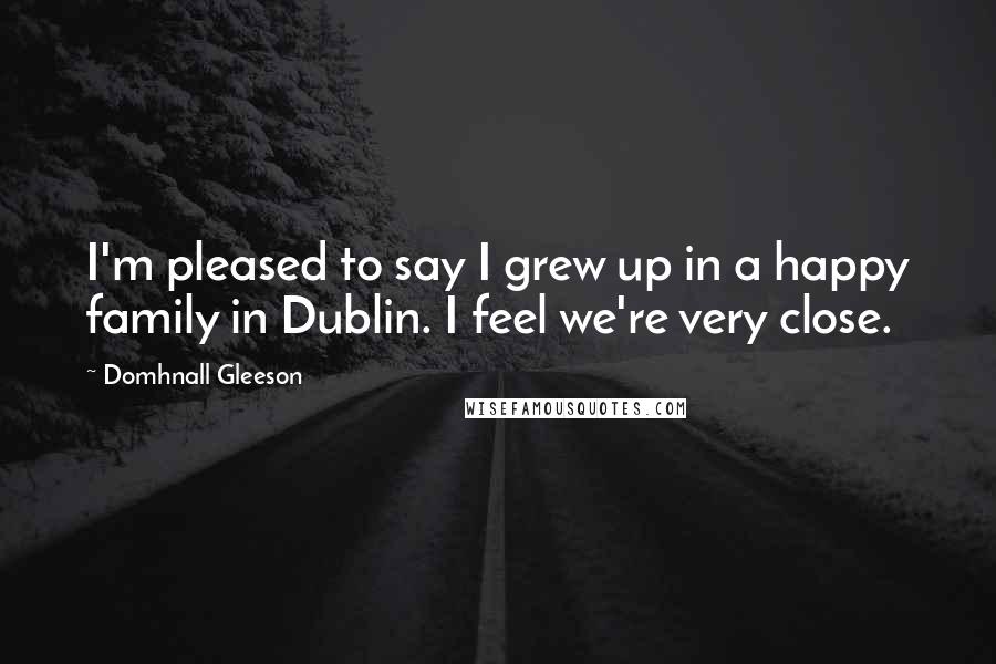 Domhnall Gleeson Quotes: I'm pleased to say I grew up in a happy family in Dublin. I feel we're very close.