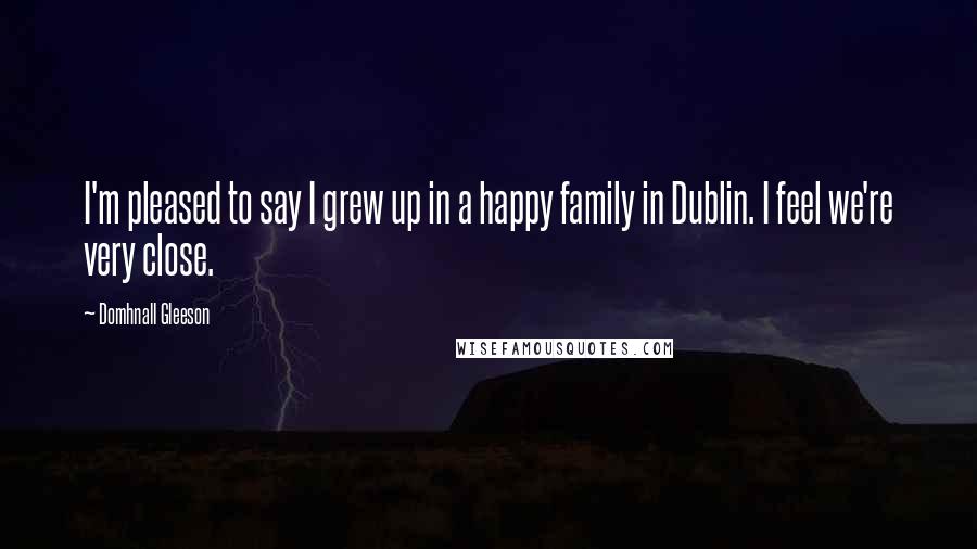 Domhnall Gleeson Quotes: I'm pleased to say I grew up in a happy family in Dublin. I feel we're very close.