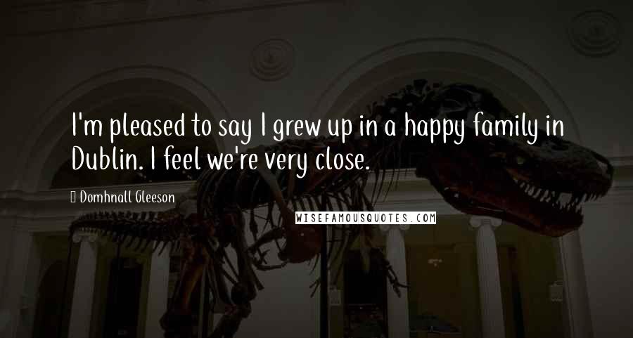 Domhnall Gleeson Quotes: I'm pleased to say I grew up in a happy family in Dublin. I feel we're very close.