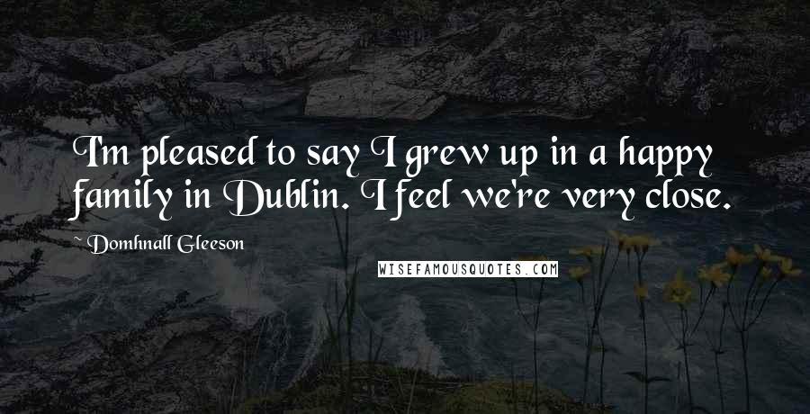 Domhnall Gleeson Quotes: I'm pleased to say I grew up in a happy family in Dublin. I feel we're very close.